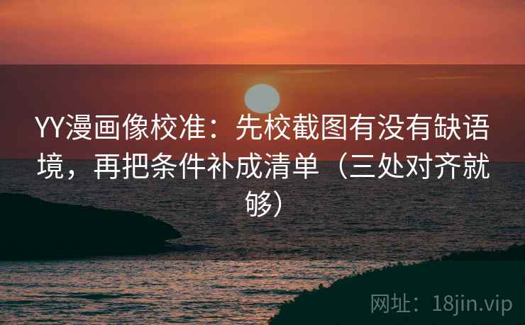 YY漫画像校准：先校截图有没有缺语境，再把条件补成清单（三处对齐就够）