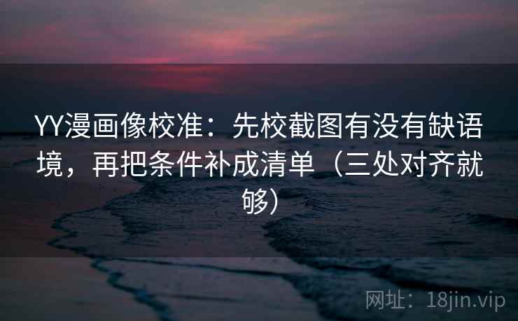 YY漫画像校准：先校截图有没有缺语境，再把条件补成清单（三处对齐就够）