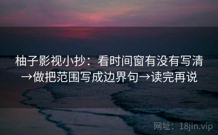 柚子影视小抄：看时间窗有没有写清→做把范围写成边界句→读完再说