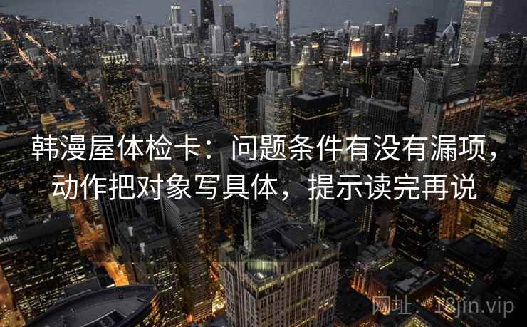 韩漫屋体检卡：问题条件有没有漏项，动作把对象写具体，提示读完再说