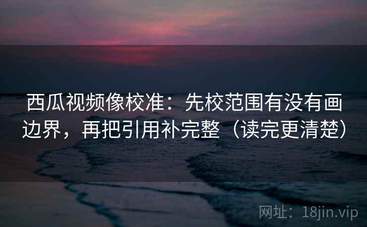 西瓜视频像校准:先校范围有没有画边界,再把引用补完整(读完更清楚) 西瓜视频像校准:先校范围有没有画边界,再把引用补完整(读完更清楚)