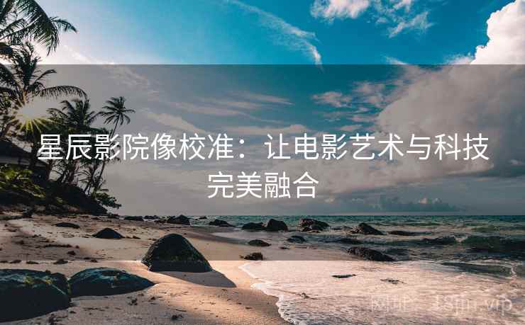 星辰影院像校准：让电影艺术与科技完美融合