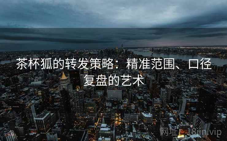 茶杯狐的转发策略:精准范围、口径复盘的艺术 茶杯狐的转发策略:精准范围、口径复盘的艺术