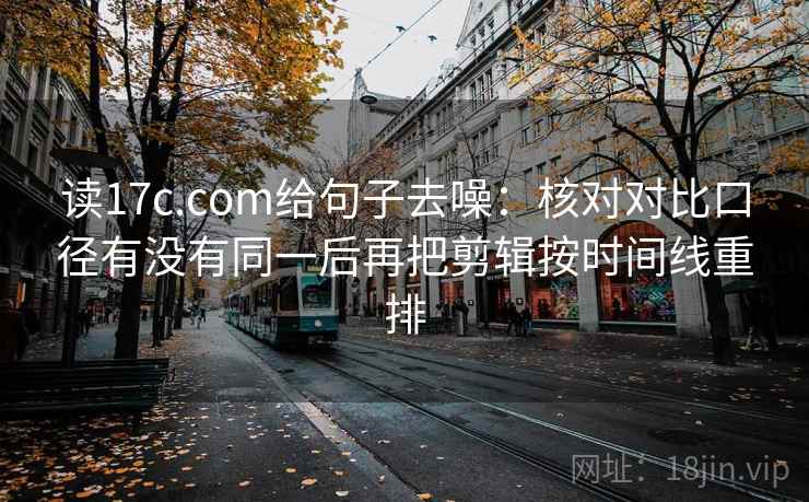 读17c.com给句子去噪:核对对比口径有没有同一后再把剪辑按时间线重排 读17c.com给句子去噪:核对对比口径有没有同一后再把剪辑按时间线重排