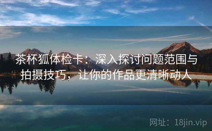 茶杯狐体检卡：深入探讨问题范围与拍摄技巧，让你的作品更清晰动人