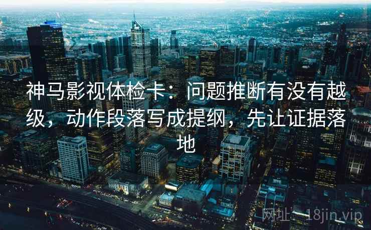 神马影视体检卡：问题推断有没有越级，动作段落写成提纲，先让证据落地