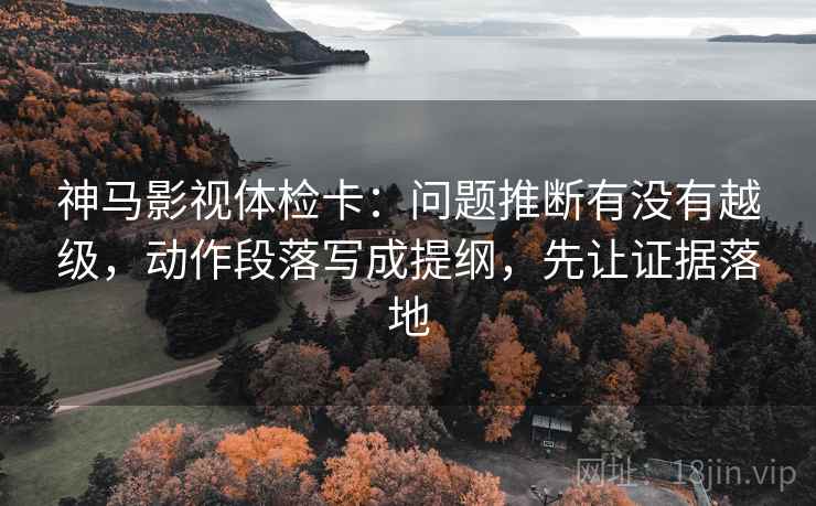 神马影视体检卡：问题推断有没有越级，动作段落写成提纲，先让证据落地