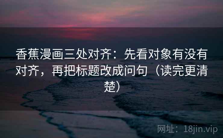香蕉漫画三处对齐：先看对象有没有对齐，再把标题改成问句（读完更清楚）