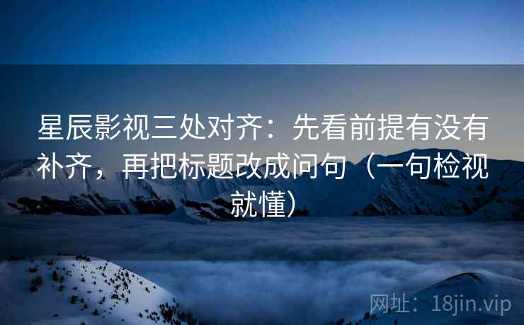 星辰影视三处对齐：先看前提有没有补齐，再把标题改成问句（一句检视就懂）