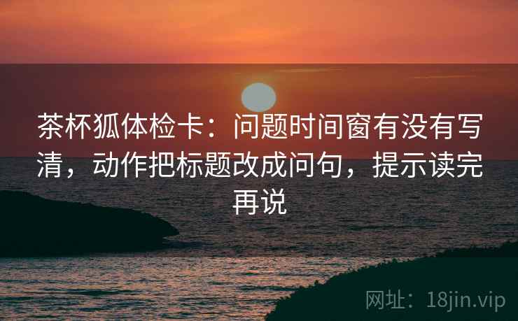 茶杯狐体检卡：问题时间窗有没有写清，动作把标题改成问句，提示读完再说