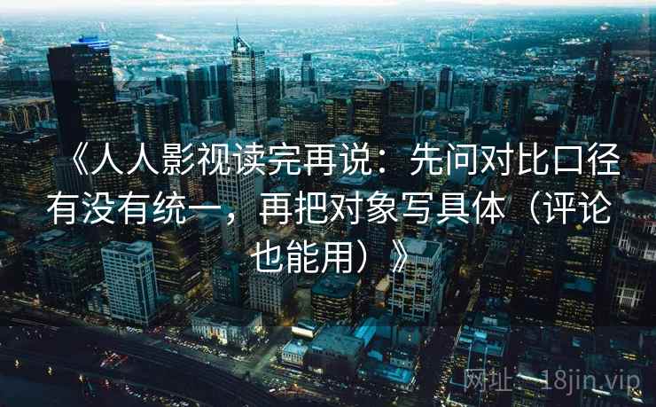 《人人影视读完再说：先问对比口径有没有统一，再把对象写具体（评论也能用）》
