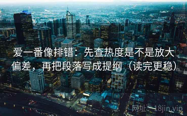 爱一番像排错：先查热度是不是放大偏差，再把段落写成提纲（读完更稳）