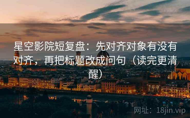 星空影院短复盘：先对齐对象有没有对齐，再把标题改成问句（读完更清醒）