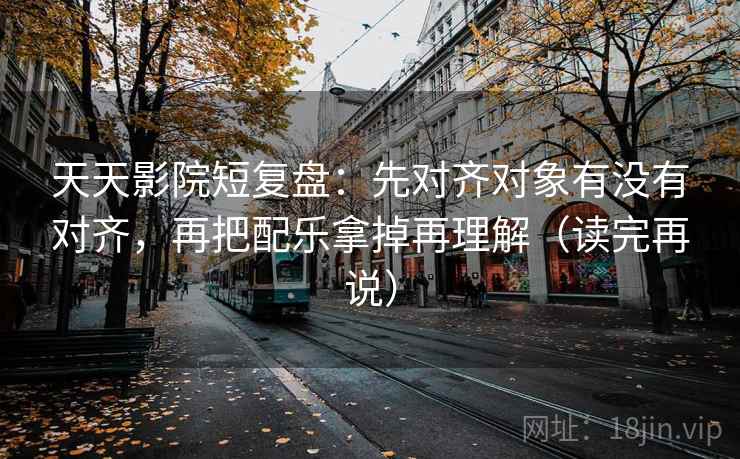 天天影院短复盘：先对齐对象有没有对齐，再把配乐拿掉再理解（读完再说）