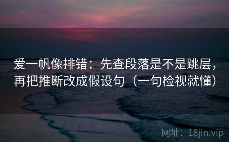 爱一帆像排错：先查段落是不是跳层，再把推断改成假设句（一句检视就懂）