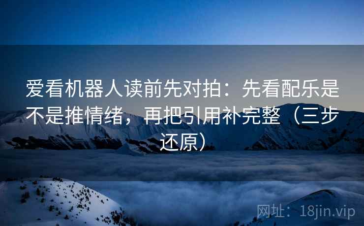 爱看机器人读前先对拍：先看配乐是不是推情绪，再把引用补完整（三步还原）