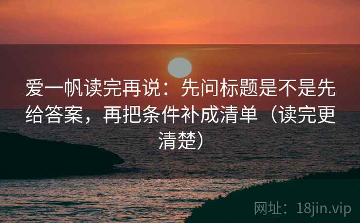 爱一帆读完再说：先问标题是不是先给答案，再把条件补成清单（读完更清楚）