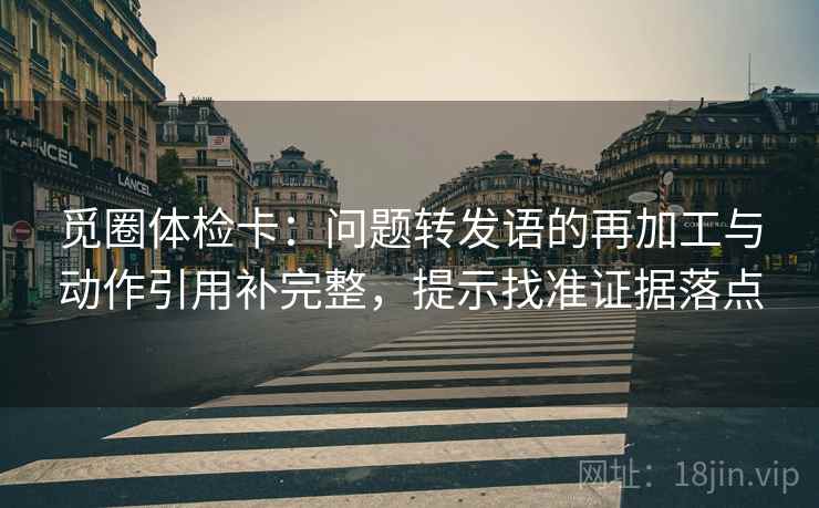 觅圈体检卡:问题转发语的再加工与动作引用补完整,提示找准证据落点 觅圈体检卡:问题转发语的再加工与动作引用补完整,提示找准证据落点
