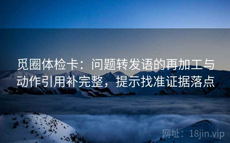 觅圈体检卡:问题转发语的再加工与动作引用补完整,提示找准证据落点 觅圈体检卡:问题转发语的再加工与动作引用补完整,提示找准证据落点