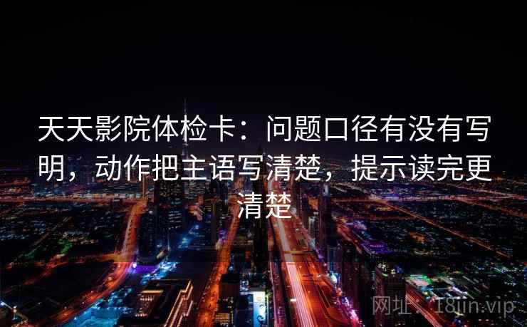 天天影院体检卡:问题口径有没有写明,动作把主语写清楚,提示读完更清楚 天天影院体检卡:问题口径有没有写明,动作把主语写清楚,提示读完更清楚