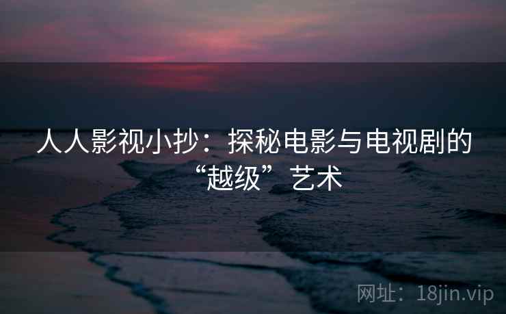 人人影视小抄:探秘电影与电视剧的“越级”艺术 人人影视小抄:探秘电影与电视剧的“越级”艺术