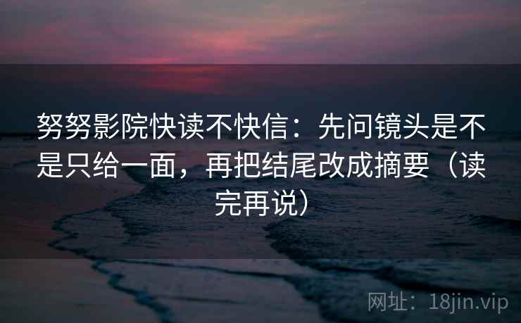 努努影院快读不快信:先问镜头是不是只给一面,再把结尾改成摘要(读完再说) 努努影院快读不快信:先问镜头是不是只给一面,再把结尾改成摘要(读完再说)