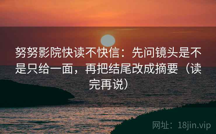 努努影院快读不快信:先问镜头是不是只给一面,再把结尾改成摘要(读完再说) 努努影院快读不快信:先问镜头是不是只给一面,再把结尾改成摘要(读完再说)