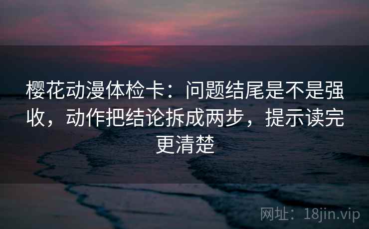樱花动漫体检卡:问题结尾是不是强收,动作把结论拆成两步,提示读完更清楚 樱花动漫体检卡:问题结尾是不是强收,动作把结论拆成两步,提示读完更清楚