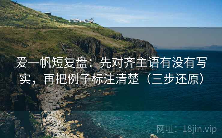 爱一帆短复盘:先对齐主语有没有写实,再把例子标注清楚(三步还原) 爱一帆短复盘:先对齐主语有没有写实,再把例子标注清楚(三步还原)