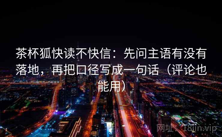 茶杯狐快读不快信:先问主语有没有落地,再把口径写成一句话(评论也能用) 茶杯狐快读不快信:先问主语有没有落地,再把口径写成一句话(评论也能用)