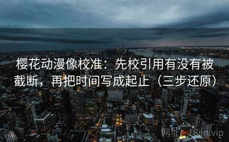 樱花动漫像校准:先校引用有没有被截断,再把时间写成起止(三步还原) 樱花动漫像校准:先校引用有没有被截断,再把时间写成起止(三步还原)