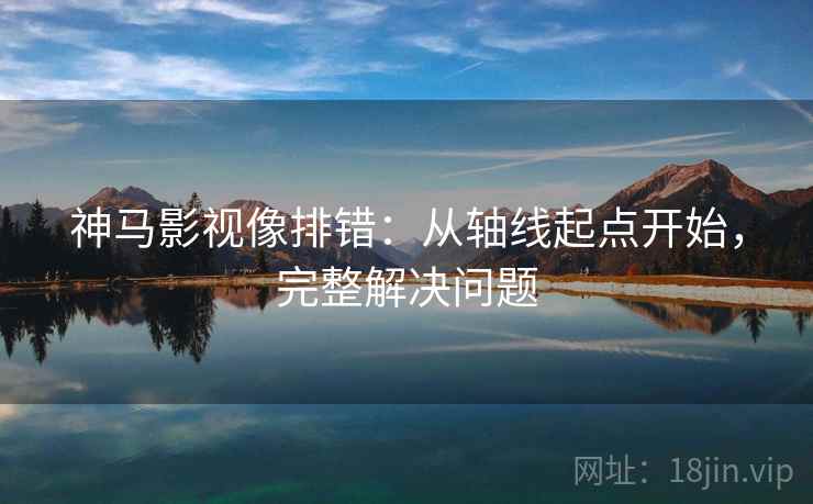 神马影视像排错:从轴线起点开始,完整解决问题 神马影视像排错:从轴线起点开始,完整解决问题