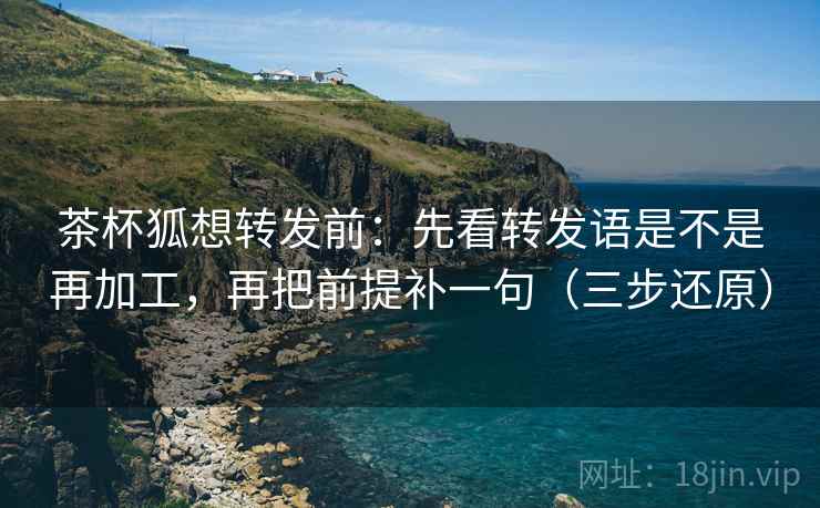 茶杯狐想转发前：先看转发语是不是再加工，再把前提补一句（三步还原）