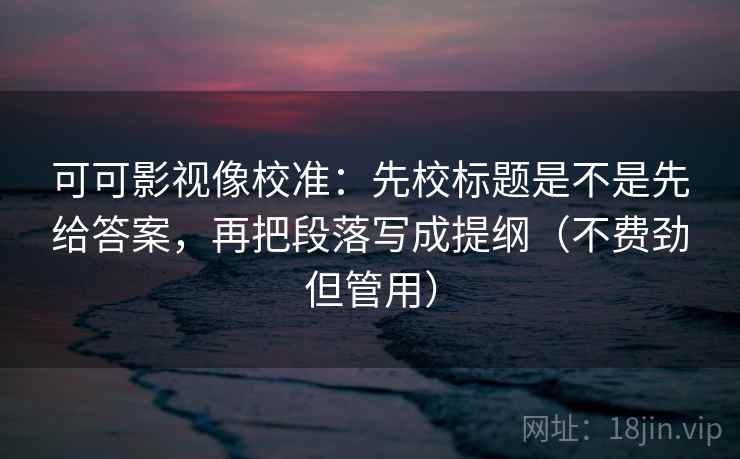 可可影视像校准:先校标题是不是先给答案,再把段落写成提纲(不费劲但管用) 可可影视像校准:先校标题是不是先给答案,再把段落写成提纲(不费劲但管用)