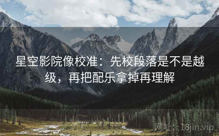 星空影院像校准:先校段落是不是越级,再把配乐拿掉再理解 星空影院像校准:先校段落是不是越级,再把配乐拿掉再理解