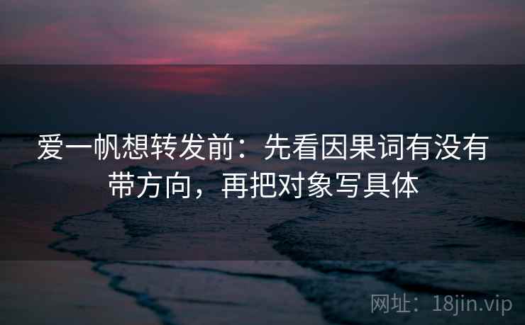 爱一帆想转发前：先看因果词有没有带方向，再把对象写具体