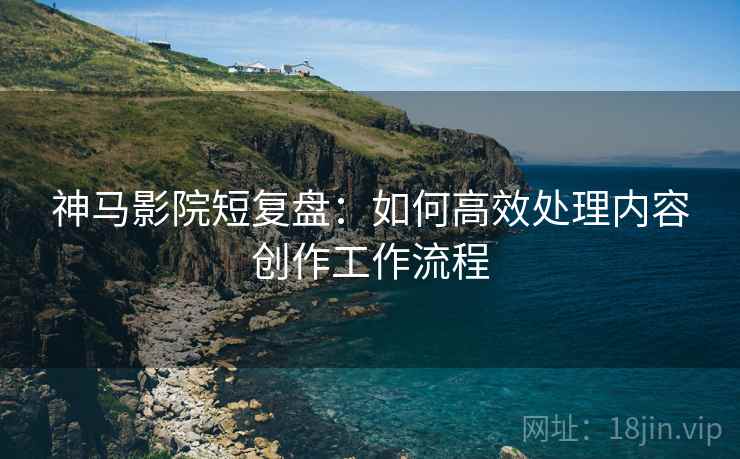神马影院短复盘:如何高效处理内容创作工作流程 神马影院短复盘:如何高效处理内容创作工作流程
