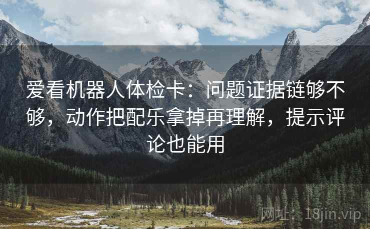爱看机器人体检卡：问题证据链够不够，动作把配乐拿掉再理解，提示评论也能用