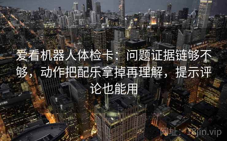 爱看机器人体检卡：问题证据链够不够，动作把配乐拿掉再理解，提示评论也能用