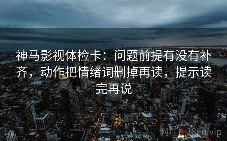 神马影视体检卡:问题前提有没有补齐,动作把情绪词删掉再读,提示读完再说 神马影视体检卡:问题前提有没有补齐,动作把情绪词删掉再读,提示读完再说