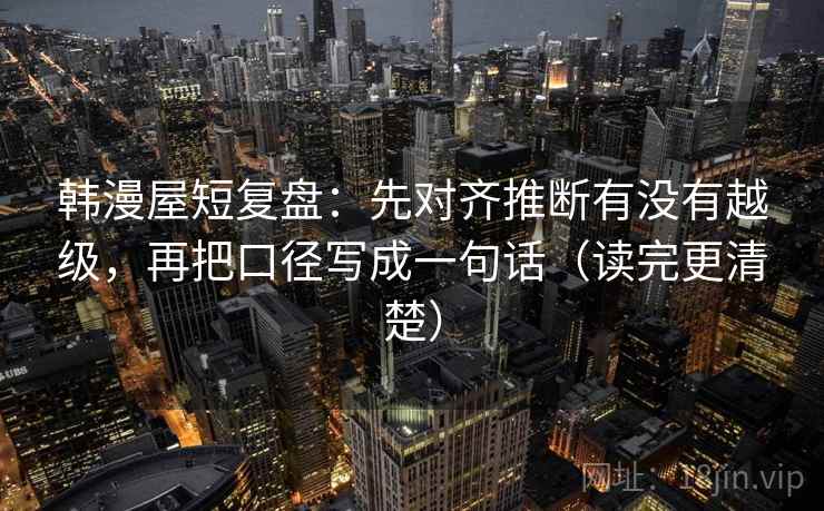 韩漫屋短复盘:先对齐推断有没有越级,再把口径写成一句话(读完更清楚) 韩漫屋短复盘:先对齐推断有没有越级,再把口径写成一句话(读完更清楚)